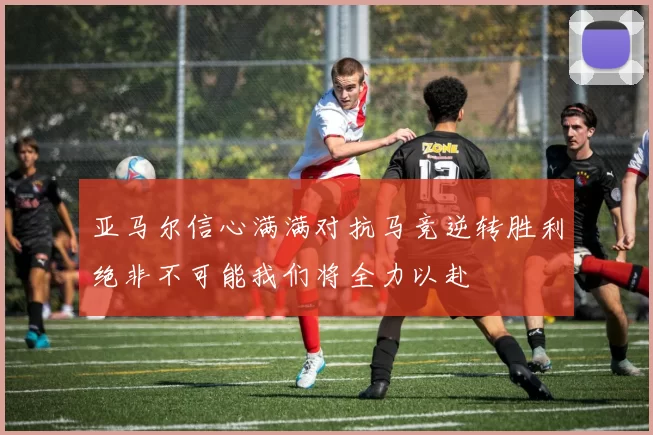 亚马尔信心满满对抗马竞逆转胜利绝非不可能我们将全力以赴