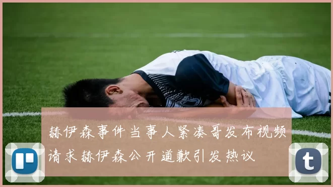 赫伊森事件当事人紧凑哥发布视频请求赫伊森公开道歉引发热议