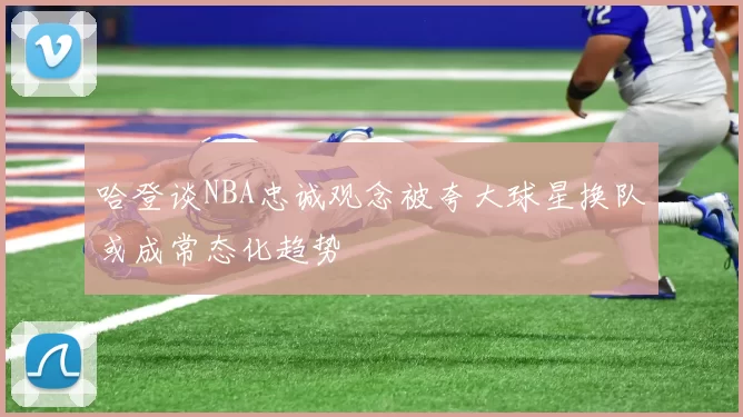 哈登谈NBA忠诚观念被夸大球星换队或成常态化趋势