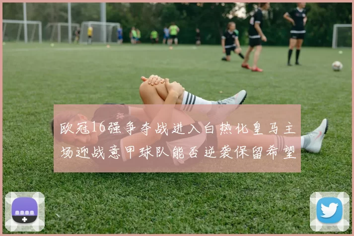 欧冠16强争夺战进入白热化皇马主场迎战意甲球队能否逆袭保留希望