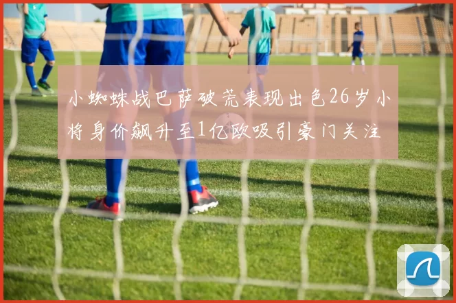 小蜘蛛战巴萨破荒表现出色26岁小将身价飙升至1亿欧吸引豪门关注