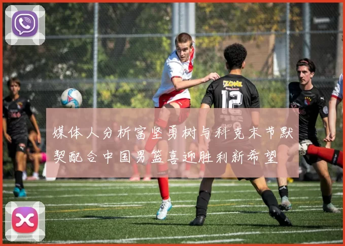 媒体人分析富坚勇树与科克末节默契配合中国男篮喜迎胜利新希望