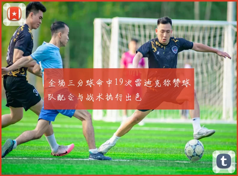 全场三分球命中19次雷迪克称赞球队配合与战术执行出色