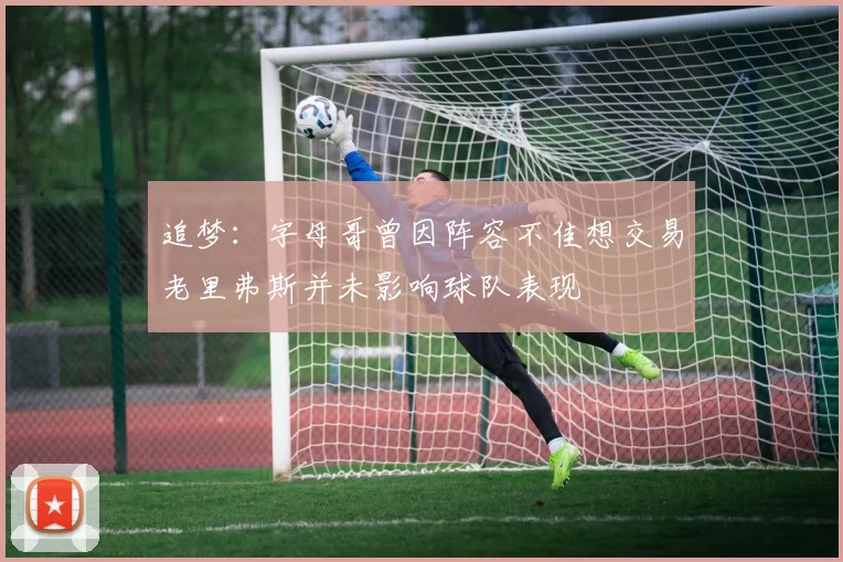 追梦：字母哥曾因阵容不佳想交易老里弗斯并未影响球队表现