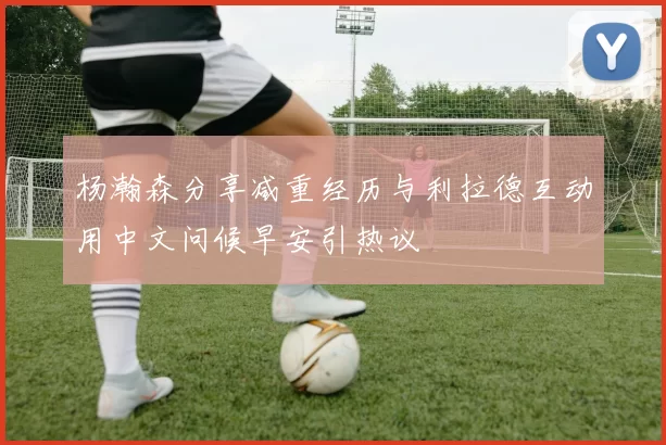 杨瀚森分享减重经历与利拉德互动用中文问候早安引热议