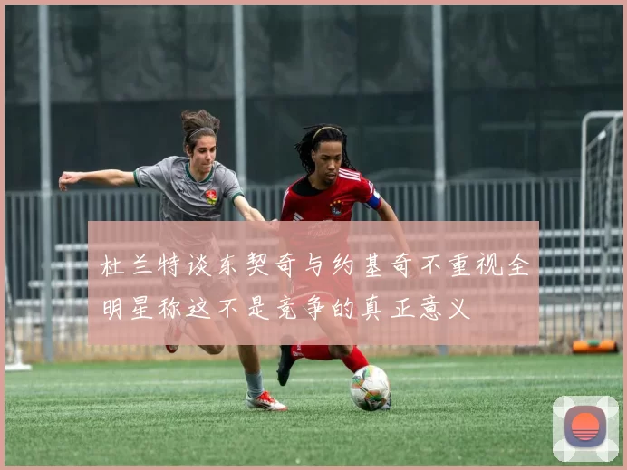 杜兰特谈东契奇与约基奇不重视全明星称这不是竞争的真正意义