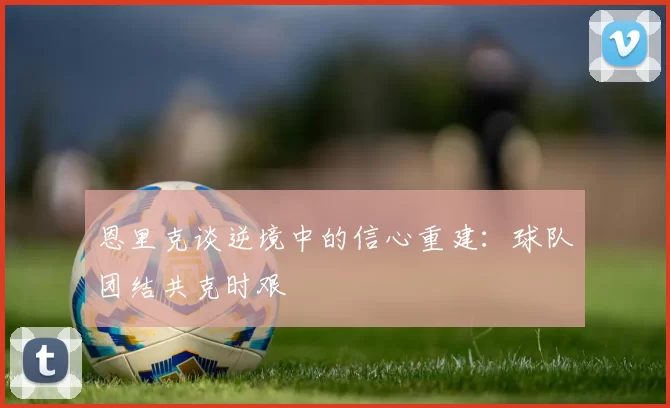 恩里克谈逆境中的信心重建：球队团结共克时艰