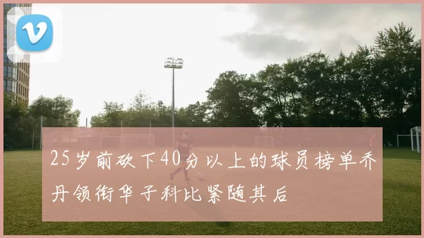 25岁前砍下40分以上的球员榜单乔丹领衔华子科比紧随其后