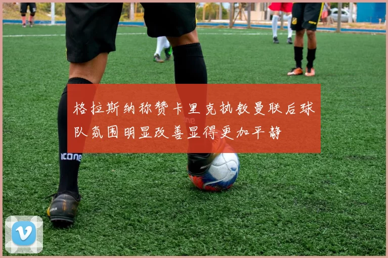 格拉斯纳称赞卡里克执教曼联后球队氛围明显改善显得更加平静
