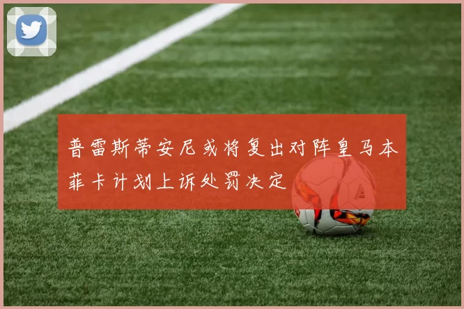 普雷斯蒂安尼或将复出对阵皇马本菲卡计划上诉处罚决定