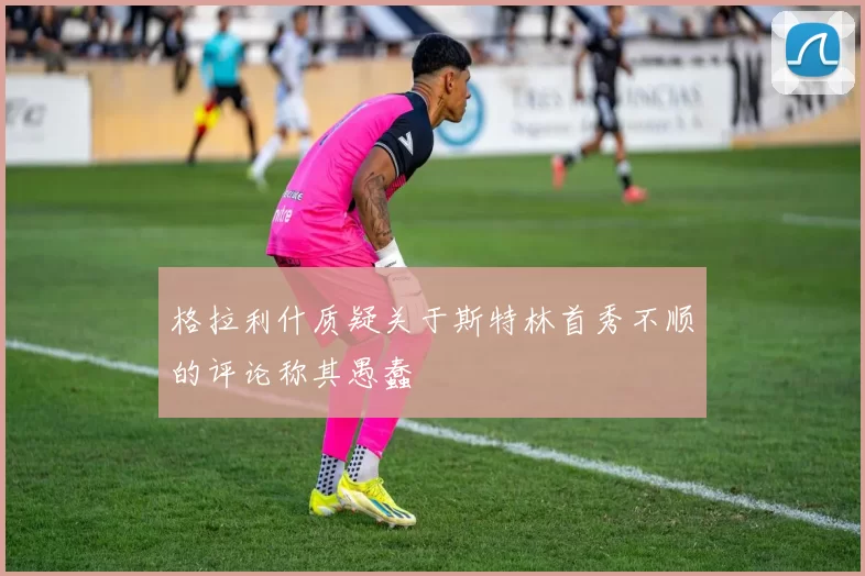 格拉利什质疑关于斯特林首秀不顺的评论称其愚蠢