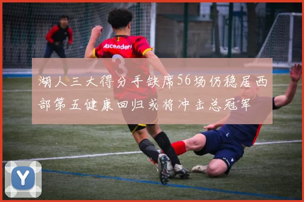 湖人三大得分手缺席56场仍稳居西部第五健康回归或将冲击总冠军