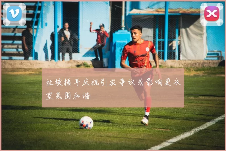 杜埃捂耳庆祝引发争议或影响更衣室氛围和谐