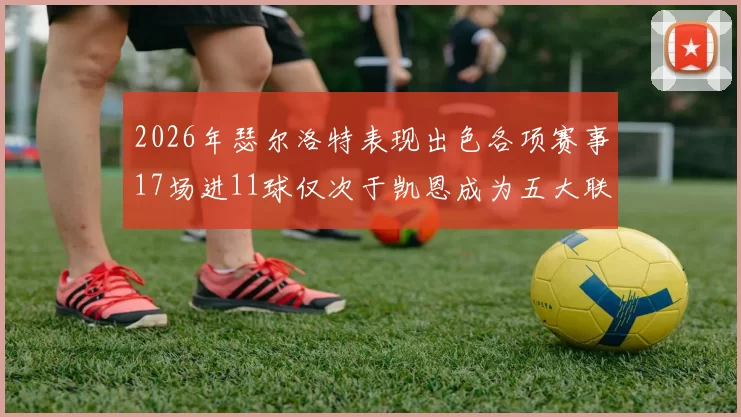 2026年瑟尔洛特表现出色各项赛事17场进11球仅次于凯恩成为五大联赛新星